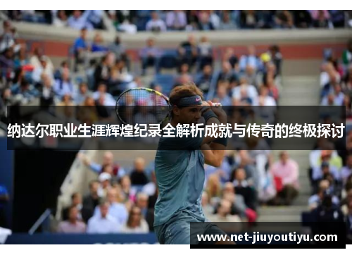纳达尔职业生涯辉煌纪录全解析成就与传奇的终极探讨 纳达尔职业生涯辉煌纪录全解析成就与传奇的终极探讨