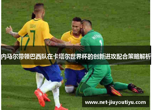 内马尔带领巴西队在卡塔尔世界杯的创新进攻配合策略解析 内马尔带领巴西队在卡塔尔世界杯的创新进攻配合策略解析