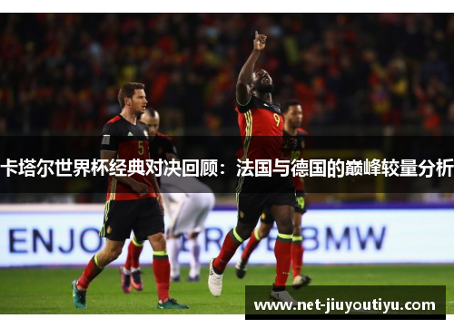 卡塔尔世界杯经典对决回顾:法国与德国的巅峰较量分析 卡塔尔世界杯经典对决回顾:法国与德国的巅峰较量分析