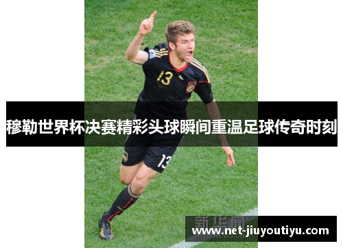 穆勒世界杯决赛精彩头球瞬间重温足球传奇时刻 穆勒世界杯决赛精彩头球瞬间重温足球传奇时刻