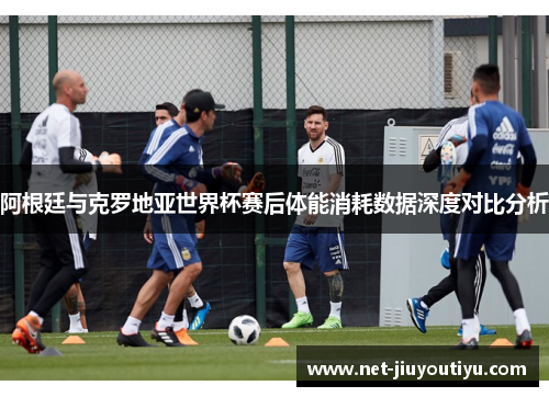 阿根廷与克罗地亚世界杯赛后体能消耗数据深度对比分析 阿根廷与克罗地亚世界杯赛后体能消耗数据深度对比分析