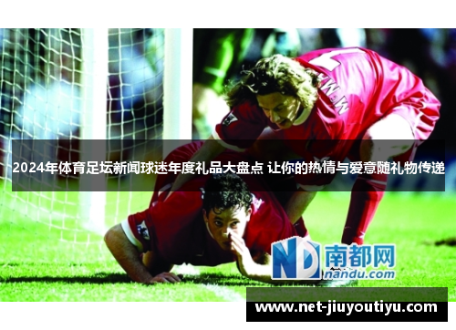 2024年体育足坛新闻球迷年度礼品大盘点 让你的热情与爱意随礼物传递 2024年体育足坛新闻球迷年度礼品大盘点 让你的热情与爱意随礼物传递