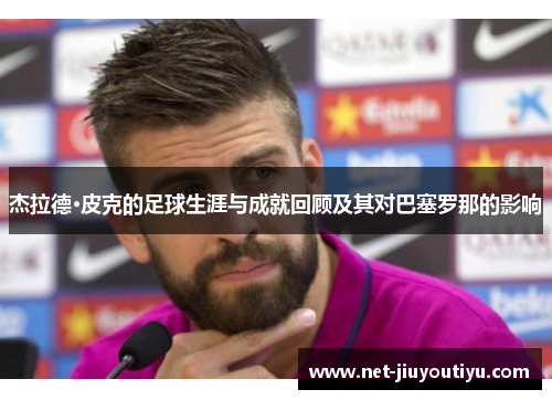 杰拉德·皮克的足球生涯与成就回顾及其对巴塞罗那的影响 杰拉德·皮克的足球生涯与成就回顾及其对巴塞罗那的影响
