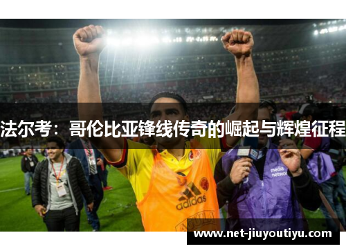 法尔考:哥伦比亚锋线传奇的崛起与辉煌征程 法尔考:哥伦比亚锋线传奇的崛起与辉煌征程