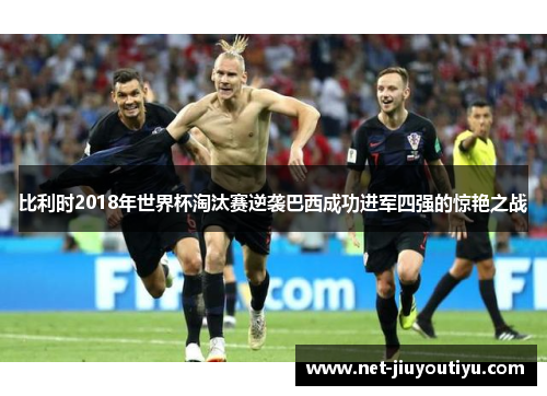 比利时2018年世界杯淘汰赛逆袭巴西成功进军四强的惊艳之战 比利时2018年世界杯淘汰赛逆袭巴西成功进军四强的惊艳之战