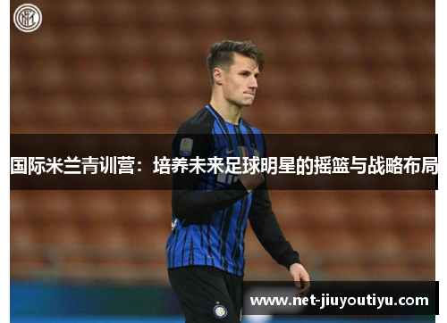 国际米兰青训营:培养未来足球明星的摇篮与战略布局 国际米兰青训营:培养未来足球明星的摇篮与战略布局