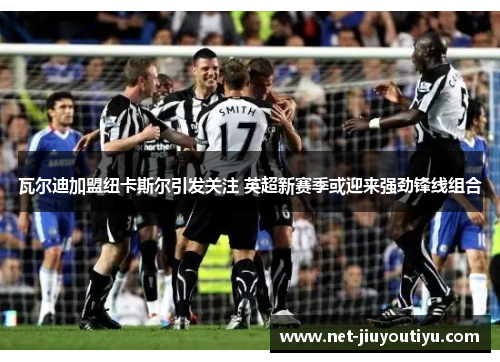 瓦尔迪加盟纽卡斯尔引发关注 英超新赛季或迎来强劲锋线组合 瓦尔迪加盟纽卡斯尔引发关注 英超新赛季或迎来强劲锋线组合