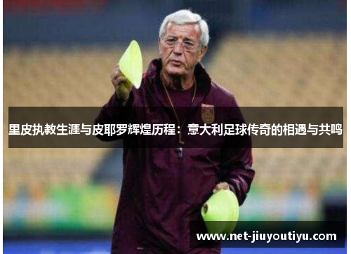 里皮执教生涯与皮耶罗辉煌历程:意大利足球传奇的相遇与共鸣 里皮执教生涯与皮耶罗辉煌历程:意大利足球传奇的相遇与共鸣