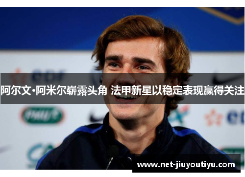 阿尔文·阿米尔崭露头角 法甲新星以稳定表现赢得关注 阿尔文·阿米尔崭露头角 法甲新星以稳定表现赢得关注