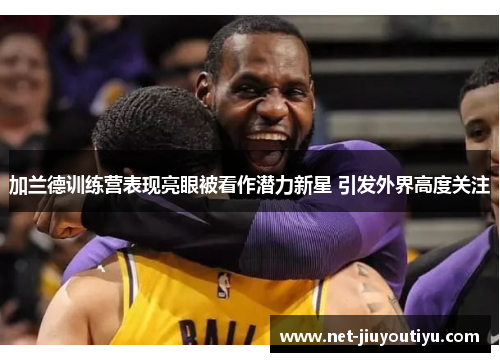 加兰德训练营表现亮眼被看作潜力新星 引发外界高度关注 加兰德训练营表现亮眼被看作潜力新星 引发外界高度关注