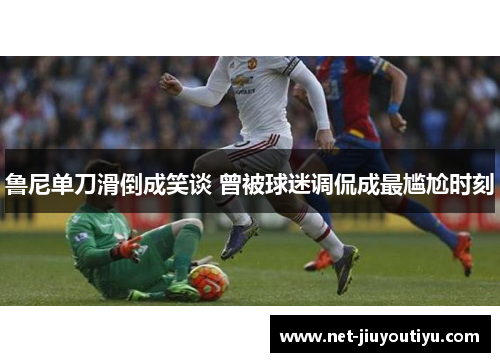 鲁尼单刀滑倒成笑谈 曾被球迷调侃成最尴尬时刻 鲁尼单刀滑倒成笑谈 曾被球迷调侃成最尴尬时刻