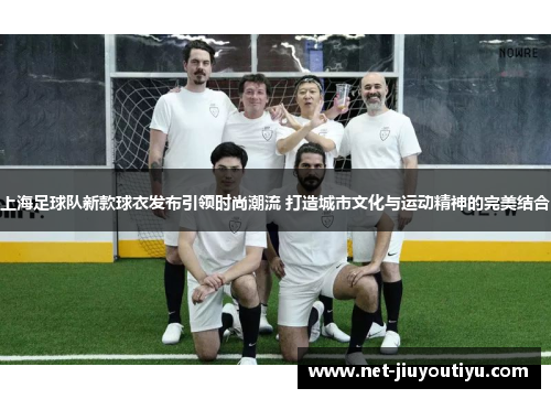 上海足球队新款球衣发布引领时尚潮流 打造城市文化与运动精神的完美结合 上海足球队新款球衣发布引领时尚潮流 打造城市文化与运动精神的完美结合