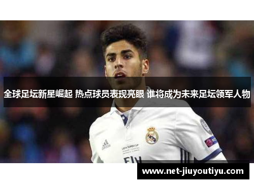全球足坛新星崛起 热点球员表现亮眼 谁将成为未来足坛领军人物 全球足坛新星崛起 热点球员表现亮眼 谁将成为未来足坛领军人物