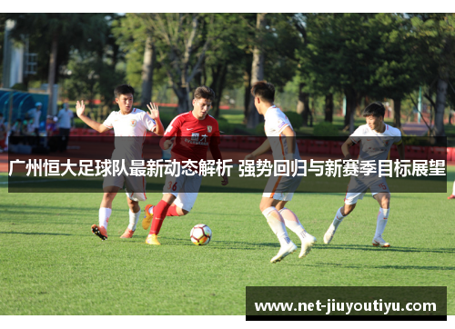 广州恒大足球队最新动态解析 强势回归与新赛季目标展望 广州恒大足球队最新动态解析 强势回归与新赛季目标展望