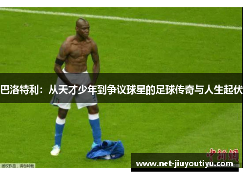 巴洛特利:从天才少年到争议球星的足球传奇与人生起伏 巴洛特利:从天才少年到争议球星的足球传奇与人生起伏