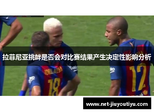 拉菲尼亚挑衅是否会对比赛结果产生决定性影响分析 拉菲尼亚挑衅是否会对比赛结果产生决定性影响分析