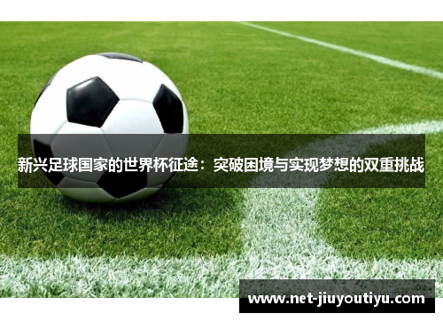 新兴足球国家的世界杯征途:突破困境与实现梦想的双重挑战 新兴足球国家的世界杯征途:突破困境与实现梦想的双重挑战