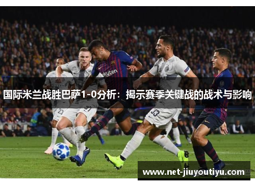 国际米兰战胜巴萨1-0分析：揭示赛季关键战的战术与影响