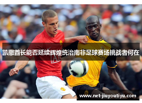 凯撒酋长能否延续辉煌统治南非足球赛场挑战者何在 凯撒酋长能否延续辉煌统治南非足球赛场挑战者何在