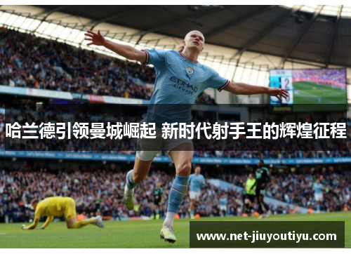 哈兰德引领曼城崛起 新时代射手王的辉煌征程 哈兰德引领曼城崛起 新时代射手王的辉煌征程