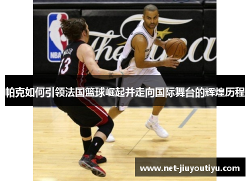 帕克如何引领法国篮球崛起并走向国际舞台的辉煌历程 帕克如何引领法国篮球崛起并走向国际舞台的辉煌历程