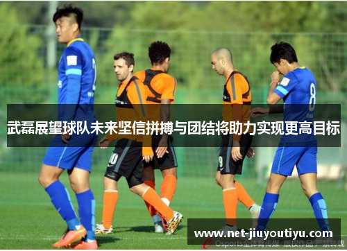 武磊展望球队未来坚信拼搏与团结将助力实现更高目标 武磊展望球队未来坚信拼搏与团结将助力实现更高目标