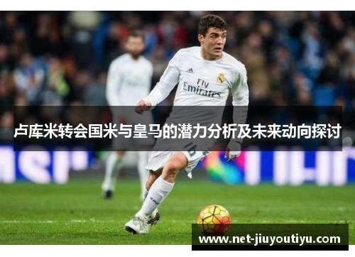 卢库米转会国米与皇马的潜力分析及未来动向探讨 卢库米转会国米与皇马的潜力分析及未来动向探讨
