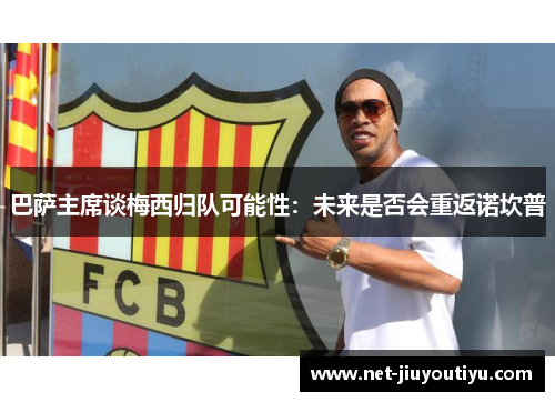 巴萨主席谈梅西归队可能性:未来是否会重返诺坎普 巴萨主席谈梅西归队可能性:未来是否会重返诺坎普