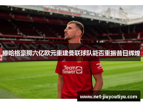 滕哈格豪掷六亿欧元重建曼联球队能否重振昔日辉煌 滕哈格豪掷六亿欧元重建曼联球队能否重振昔日辉煌