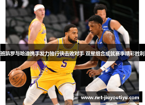 班凯罗与哈迪携手发力独行侠击败对手 双星组合成就赛季精彩胜利 班凯罗与哈迪携手发力独行侠击败对手 双星组合成就赛季精彩胜利