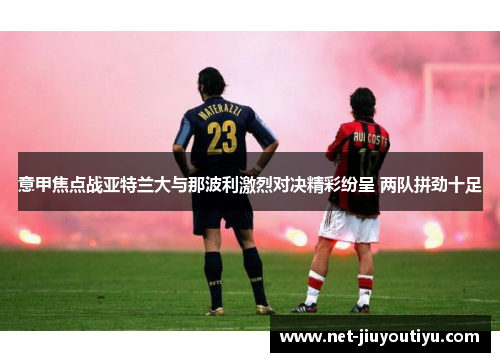 意甲焦点战亚特兰大与那波利激烈对决精彩纷呈 两队拼劲十足 意甲焦点战亚特兰大与那波利激烈对决精彩纷呈 两队拼劲十足