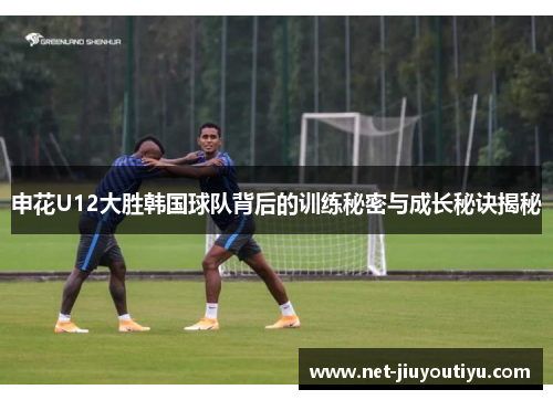 申花U12大胜韩国球队背后的训练秘密与成长秘诀揭秘