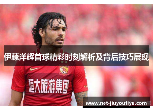 伊藤洋辉首球精彩时刻解析及背后技巧展现 伊藤洋辉首球精彩时刻解析及背后技巧展现