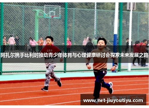 阿扎尔携手比利时推动青少年体育与心理健康研讨会探索未来发展之路