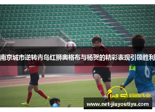 南京城市逆转青岛红狮奥格布与杨贺的精彩表现引领胜利 南京城市逆转青岛红狮奥格布与杨贺的精彩表现引领胜利