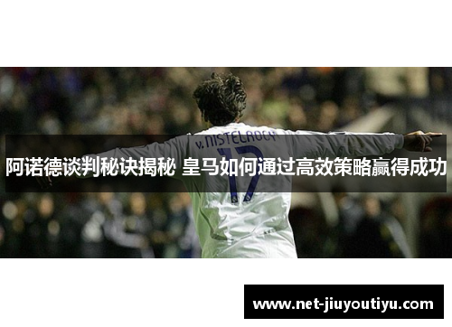 阿诺德谈判秘诀揭秘 皇马如何通过高效策略赢得成功