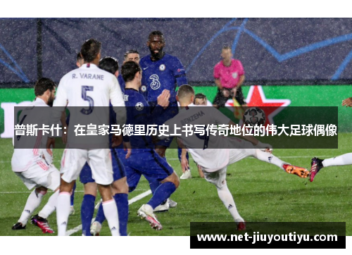 普斯卡什：在皇家马德里历史上书写传奇地位的伟大足球偶像