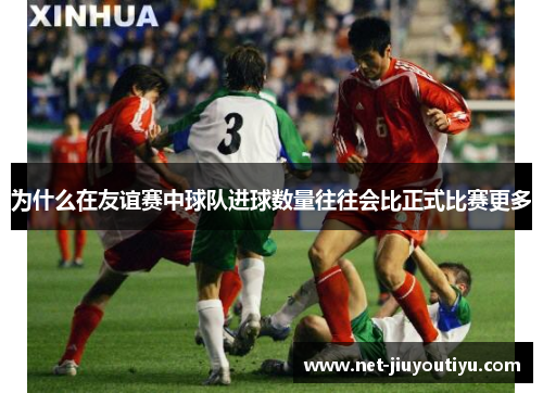 为什么在友谊赛中球队进球数量往往会比正式比赛更多