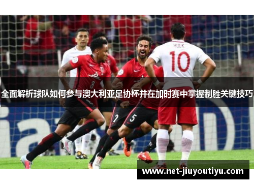 全面解析球队如何参与澳大利亚足协杯并在加时赛中掌握制胜关键技巧 全面解析球队如何参与澳大利亚足协杯并在加时赛中掌握制胜关键技巧