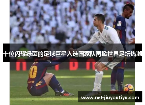 十位闪耀绿茵的足球巨星入选国家队再掀世界足坛热潮 十位闪耀绿茵的足球巨星入选国家队再掀世界足坛热潮