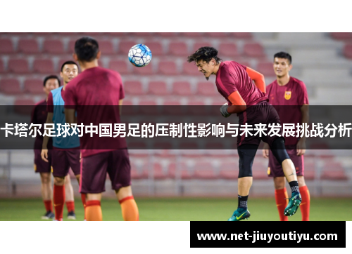 卡塔尔足球对中国男足的压制性影响与未来发展挑战分析 卡塔尔足球对中国男足的压制性影响与未来发展挑战分析