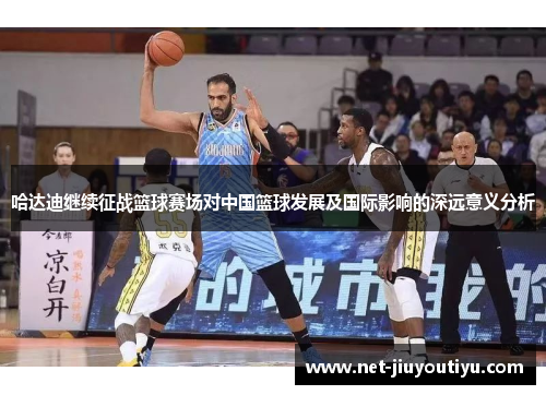 哈达迪继续征战篮球赛场对中国篮球发展及国际影响的深远意义分析 哈达迪继续征战篮球赛场对中国篮球发展及国际影响的深远意义分析