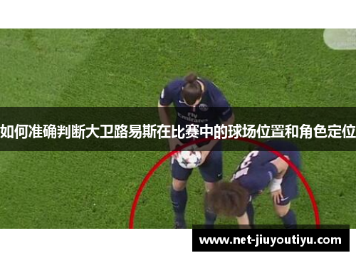 如何准确判断大卫路易斯在比赛中的球场位置和角色定位 如何准确判断大卫路易斯在比赛中的球场位置和角色定位