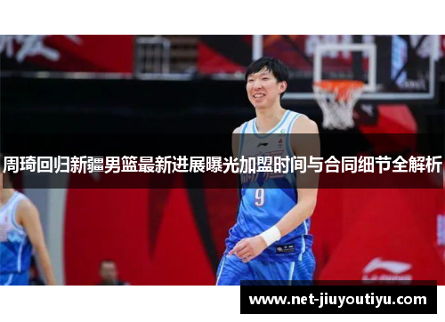 周琦回归新疆男篮最新进展曝光加盟时间与合同细节全解析 周琦回归新疆男篮最新进展曝光加盟时间与合同细节全解析