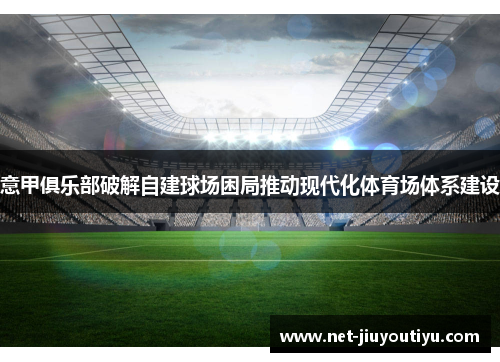 意甲俱乐部破解自建球场困局推动现代化体育场体系建设 意甲俱乐部破解自建球场困局推动现代化体育场体系建设